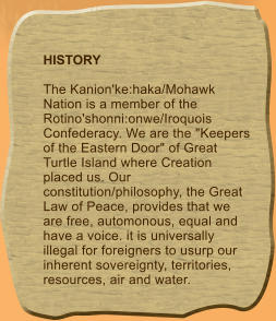 HISTORY  The Kanion'ke:haka/Mohawk Nation is a member of the Rotino'shonni:onwe/Iroquois Confederacy. We are the "Keepers of the Eastern Door" of Great Turtle Island where Creation placed us. Our constitution/philosophy, the Great Law of Peace, provides that we are free, automonous, equal and have a voice. it is universally illegal for foreigners to usurp our inherent sovereignty, territories, resources, air and water.